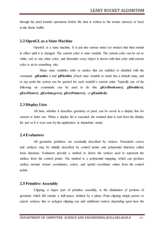 LEAKY BUCKET ALGORITHM
DEPARTMENT OF COMPUTER SCIENCE AND ENGINEERING,BCE,S.BELAGOLA - 6 -
through the pixel transfer operations before the data is written to the texture memory or back
to the frame buffer.
2.2 OpenGL as a State Machine
OpenGL is a state machine. It is put into various states (or modes) that then remain
in effect until it is changed. The current color is state variable. The current color can be set to
white, red or any other color, and thereafter every object is drawn with that color until current
color is set to something else.
Many state variables refer to modes that are enabled or disabled with the
command glEnable( ) and glDisable( ).Each state variable or mode has a default value, and
at any point the system can be queried for each variable’s current value. Typically one of the
following six commands can be used to do this: glGetBooleanv(), glDoublev(),
glGetFloatv(), glGetIntegerv(), glGetPointerv(), or glEnabled().
2.3 Display Lists
All data, whether it describes geometry or pixel, can be saved in a display lists for
current or latter use. When a display list is executed, the retained data is sent from the display
list just as if it were sent by the application in immediate mode.
2.4 Evaluators
All geometric primitives are eventually described by vertices. Parametric curves
and surfaces may be initially described by control points and polynomial functions called
basis functions. Evaluators provide a method to derive the vertices used to represent the
surface from the control points. The method is a polynomial mapping, which can produce
surface normal, texture coordinates, colors, and spatial coordinate values from the control
points.
2.5 Primitive Assembly
Clipping, a major part of primitive assembly, is the elimination of portions of
geometry which fall outside a half-space, defined by a plane. Point clipping simply passes or
rejects vertices; line or polygon clipping can add additional vertices depending upon how the
 