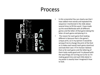 Process
• In this screenshot You can clearly see that I
have added more words and repeated the
sequence I mentioned in the slide above
several times to fill the word. I have made
up the word Bethesda with all different
games and the letter of that game taking the
letter of each game and placing it in.
• The reason for each game font looking
different is because that is the game’s
unique print, so in my opinion it would be
wrong of me to change the print of the font
as it makes each word/ each game stand out
and look their own. If I’m honest I believe
that so far each game and the lettering of
them looks really good and I’m pleased with
the way things are turning out so far as I’m
making good time and each little detail in
my poster is exactly how I imagined it how
to look.
 