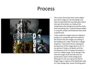 Process
• This screen shot shows that I have added
two more images to my final design and
have incorporated the new dark grey colour
into two of my letters as I believe this
compliments the background and fits nicely
with everything else. I coloured these letters
in using the strobe and thickened them with
a opacity tool.
• I have made the images look very faded on
purpose as I wanted to give the audience
the illusion that the images are lurking in
the background, make it look like a collage
of games. I have done this by making the
transparency of the image down to 47. In
my opinion it looks a lot better with the
transparency of 47 as it gives the poster a
more of a faded image. So far though I like
how the images look and how they are
positioned in place of the background.
Although I’m not sure about the Skyrim
dragon logo in replace of the Bethesda cube
so I may change that, nearer finishing point.
 