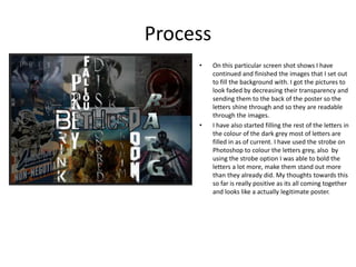 Process
• On this particular screen shot shows I have
continued and finished the images that I set out
to fill the background with. I got the pictures to
look faded by decreasing their transparency and
sending them to the back of the poster so the
letters shine through and so they are readable
through the images.
• I have also started filling the rest of the letters in
the colour of the dark grey most of letters are
filled in as of current. I have used the strobe on
Photoshop to colour the letters grey, also by
using the strobe option I was able to bold the
letters a lot more, make them stand out more
than they already did. My thoughts towards this
so far is really positive as its all coming together
and looks like a actually legitimate poster.
 