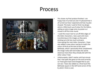 Process
• This shows my final product finished. I am
happy how it turned out and I’m pleased that it
all turned out how I expected and how my plan
showed. The tools I used to finish my design
where a little touch up of colour for the letters,
adding an extra image onto my poster as I
missed it off first time round.
• I used the eraser tool to cut off little edges of
the letter characters, I also used a bit more
transitioning on the images as they were
sticking out a bit too much and were
interrupting the main letter characters. I have
also added a new colour overlay to match the
colour of the B at the start of the word
Bethesda, which I personally think compliments
the image really well and makes the words
stand out more than they already did with the
other colour I had.
• Unfortunately I didn’t realise until last minute
that I had spelt the game on the end correctly
so I have gone back and changed that as you
can see. I have also added as a final touch the
Bethesda square in the left hand corner of the
B, which I think is cool.
 