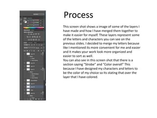 Process
This screen shot shows a image of some of the layers I
have made and how I have merged them together to
make it easier for myself. These layers represent some
of the letters and characters you can see on the
previous slides. I decided to merge my letters because
like I mentioned its more convenient for me and easier
and it makes your work look more organized and
easier to sort as well.
You can also see in this screen shot that there is a
section saying “Strobe” and “Color overall” This
because I have designed my characters and letters to
be the color of my choice so Its stating that over the
layer that I have colored.
 