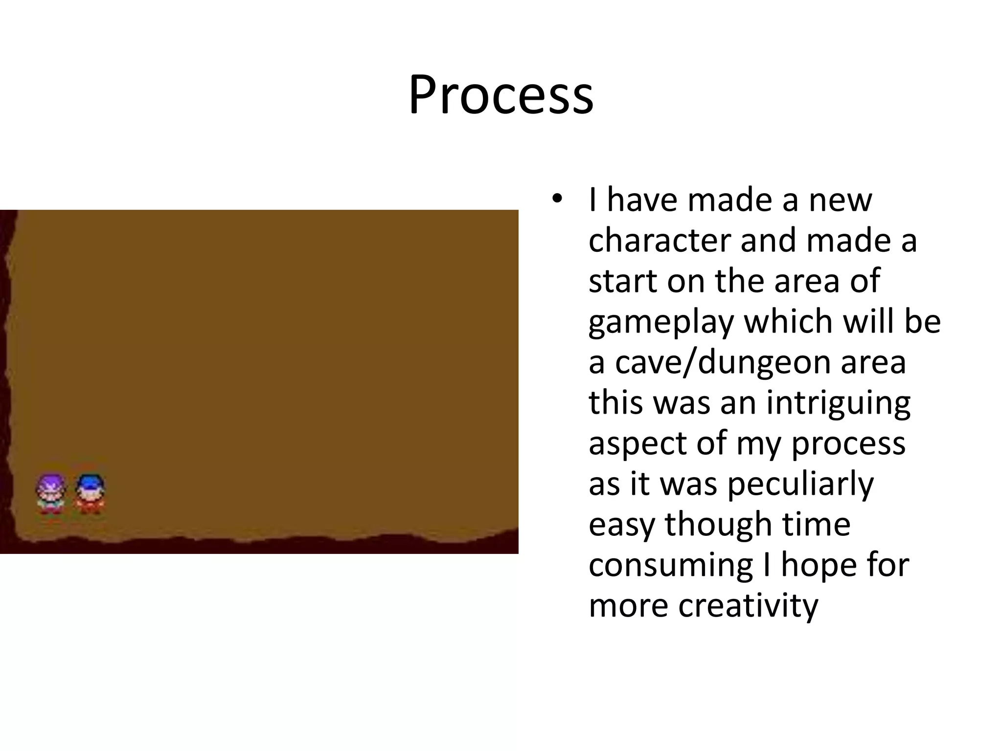 Process
• I have made a new
character and made a
start on the area of
gameplay which will be
a cave/dungeon area
this was an intriguing
aspect of my process
as it was peculiarly
easy though time
consuming I hope for
more creativity
 