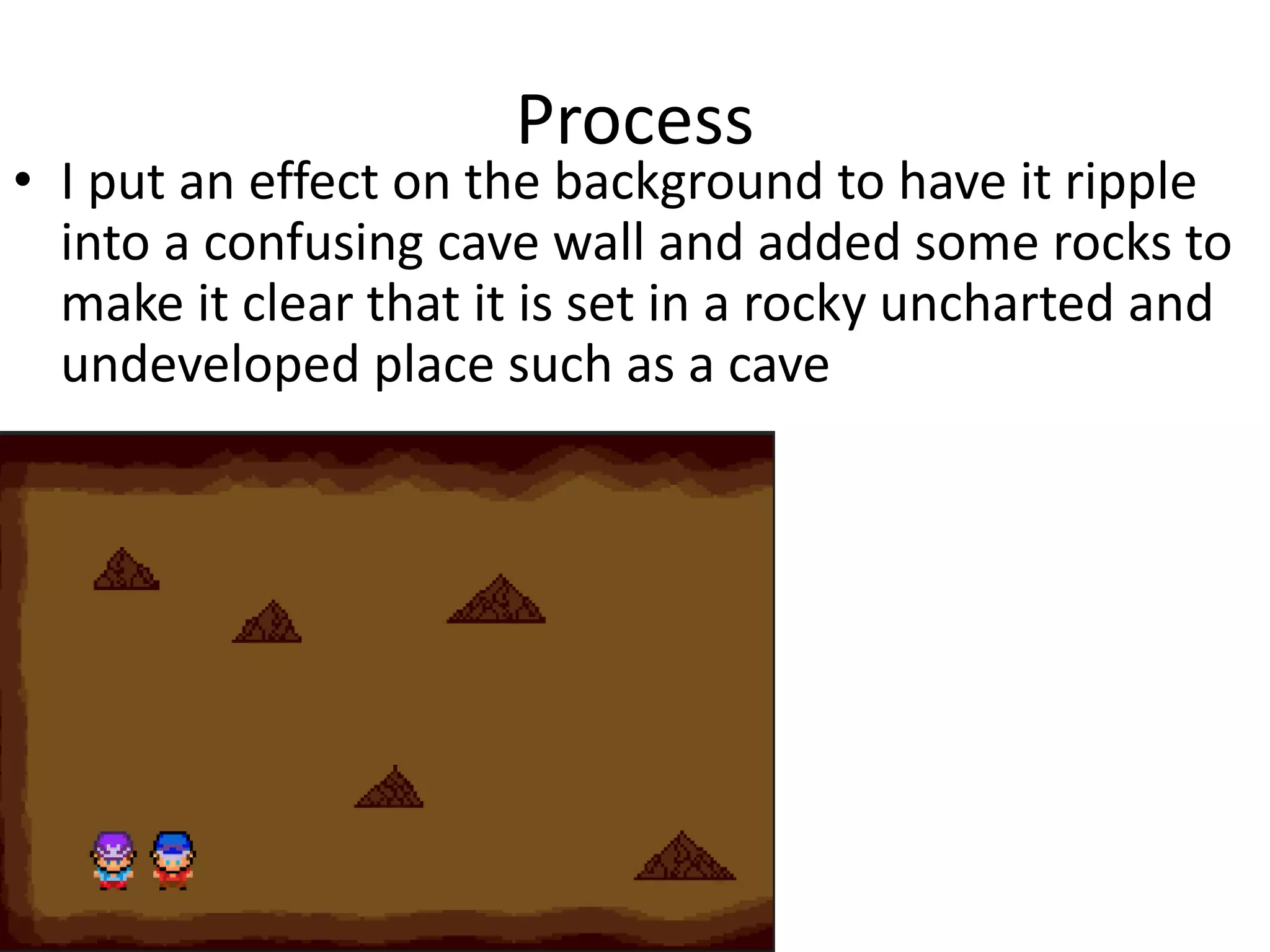 Process
• I put an effect on the background to have it ripple
into a confusing cave wall and added some rocks to
make it clear that it is set in a rocky uncharted and
undeveloped place such as a cave
 