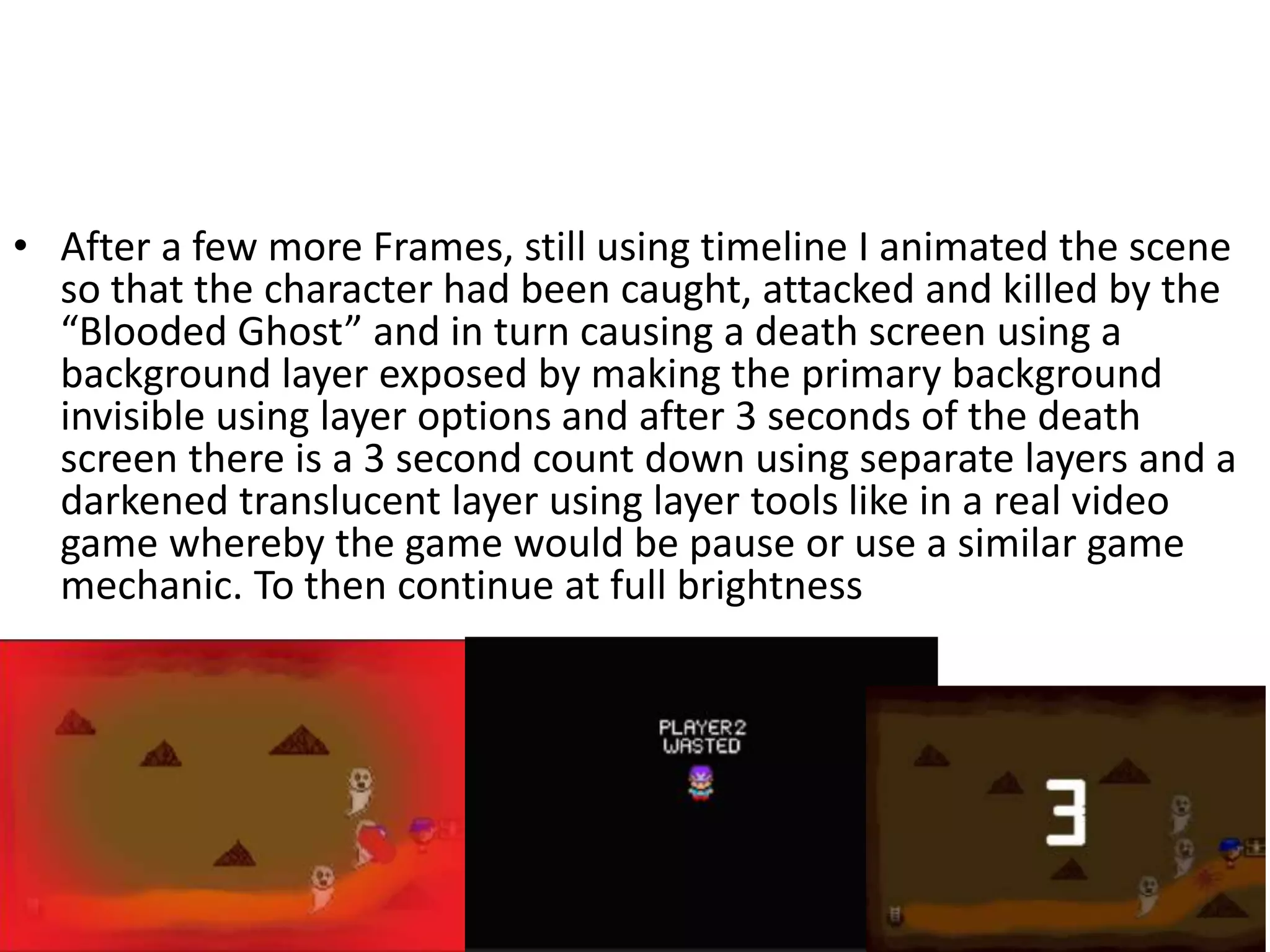 • After a few more Frames, still using timeline I animated the scene
so that the character had been caught, attacked and killed by the
“Blooded Ghost” and in turn causing a death screen using a
background layer exposed by making the primary background
invisible using layer options and after 3 seconds of the death
screen there is a 3 second count down using separate layers and a
darkened translucent layer using layer tools like in a real video
game whereby the game would be pause or use a similar game
mechanic. To then continue at full brightness
 