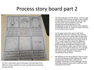 Process story board part 2
• The idea with part 2 of the sheet, 7-12 is to add
the scenery of the house and get a feel of what
it looks like and how it feels this was the idea
for the trailer that I wanted to use. The
whispering would be going on in the
background as well as the quite music however
it would get louder as it goes on until at the end
it is at normal music sound.
• As the spirit enters the room it will move
through the room to a chimney, the chimney
will be on fire as if its molten lava to represent
hell and it will move into the fire ad then look
up, it will see the light from the moon shine in
on it. I used a pencil to sketch the different
images such as fire place and outside as the
ghost would go through the fireplace to the
open air and then I used a pen to fine line the
main parts and make it stand out. It is a simple
storyline for a trailer and isn’t to revealing of
the movie itself. However it does give
something to think about.
• My feelings on this story board is that it is easy
for me to understand and I believe the viewer
and portrays all the ideas I had and my
thoughts is that the art work although not the
best does show the story and I could use it for
making the end trailer.
For this I used a pen, pencil and paper and took ideas from
different trailers and films to come up with what something
should look like.
 