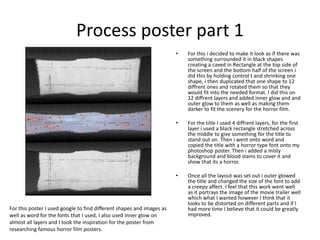 Process poster part 1
• For this i decided to make it look as if there was
something surrounded it in black shapes
creating a caved in Rectangle at the top side of
the screen and the bottom half of the screen i
did this by holding control t and shrinking one
shape, i then duplicated that one shape to 12
diffrent ones and rotated them so that they
would fit into the needed format. I did this on
12 diffrent layers and added inner glow and and
outer glow to them as well as making them
darker to fit the scenery for the horror film.
• For the title I used 4 diffrent layers, for the first
layer i used a black rectangle stretched across
the middle to give something for the title to
stand out on. Then i went onto word and
copied the title with a horror type font onto my
photoshop poster. Then i added a misty
background and blood stains to cover it and
show that its a horror.
• Once all the layout was set out i outer glowed
the title and changed the size of the font to add
a creepy affect. I feel that this work went well
as it portrays the image of the movie trailer well
which what I wanted however I think that it
looks to be distorted on different parts and if I
had more time I believe that it could be greatly
improved.
For this poster I used google to find different shapes and images as
well as word for the fonts that I used, I also used inner glow on
almost all layers and I took the inspiration for the poster from
researching famous horror film posters.
 