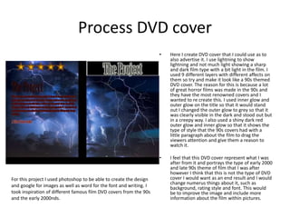 Process DVD cover
• Here I create DVD cover that I could use as to
also advertise it. I use lightning to show
lightning and not much light showing a sharp
and dark film type with a bit light in the film. I
used 9 different layers with different affects on
them so try and make it look like a 90s themed
DVD cover. The reason for this is because a lot
of great horror films was made in the 90s and
they have the most renowned covers and I
wanted to re create this. I used inner glow and
outer glow on the title so that it would stand
out I changed the outer glow to grey so that it
was clearly visible in the dark and stood out but
in a creepy way. I also used a shiny dark red
outer glow and inner glow so that it shows the
type of style that the 90s covers had with a
little paragraph about the film to drag the
viewers attention and give them a reason to
watch it.
• I feel that this DVD cover represent what I was
after from it and portrays the type of early 2000
and late 90s theme of film that I was after
however I think that this is not the type of DVD
cover I would want as an end result and I would
change numerus things about it, such as
background, rating style and font. This would
be to improve the image and include more
information about the film within pictures.
For this project I used photoshop to be able to create the design
and google for images as well as word for the font and writing. I
took inspiration of different famous film DVD covers from the 90s
and the early 2000nds.
 