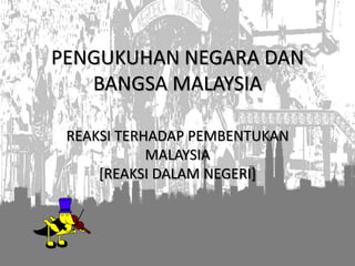 PENGUKUHAN NEGARA DAN
BANGSA MALAYSIA
REAKSI TERHADAP PEMBENTUKAN
MALAYSIA
[REAKSI DALAM NEGERI]
 