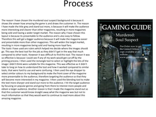 Process
The reason I have chosen the murdered soul suspect background is because it
shows the viewer how amazing the game is and draws the customer in. The reason
I have made the title grey and stand out more, is because it will make the audience
more interesting and clearer than other magazines, resulting in more magazines
being sold and having a wider target market. The reason why I have chosen this
layout is because its presentable to the audience and is also easy to follow.
Therefore this will get a bigger audience because it will make the magazine easier
and presentable more than other magazines. This will widen the target market,
resulting in more magazines being sold and having more loyal fans.
The tools I have used are rulers which helped me decide where the images should
go. This was the best tool for the job as they didn't’t get in the way that much
compared to other tools. However it was difficult to find this tool. The reason it was
so effective is because I could see if any of my work would get cut off by the
printing process. I then used the rectangle tool to select or highlight the bits of the
image I didn’t think were suitable for this magazine. This was effective as it didn’t
take to long on how to understand the tool and how it worked compared to similar
tools, that were hard to use and were confusing. I then used the eye dropper to
select similar colours to my background to make the front cover of the magazine
more presentable to the audience, therefore targeting the audience so that they
will become more interested in my magazine. I then used the blending tool to make
the text more sharper and stand out more to the audience. I hit the target audience
by focusing on popular genres and going from there to interest more people and
obtain a larger audience. Another reason is that I made the magazine stand out so
that the customer would know straight away what the magazine was but not to
much information so that they would want to continue to read more about this
amazing magazine.
 