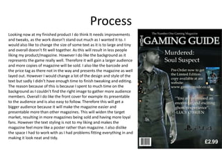 Process
Looking now at my finished product I do think It needs improvements
and tweaks, as the work doesn’t stand out much as I wanted it to. I
would also like to change the size of some text as it is to large and tiny
and overall doesn’t fit well together. As this will result in less people
liking my product/magazine. However I do like the background as it
represents the game really well. Therefore it will gain a larger audience
and more copies of magazine will be sold. I also like the barcode and
the price tag as there not in the way and presents the magazine as well
layed out. However I would change a lot of the design and style of the
text but sadly I didn’t have enough time to finish tweaking and editing.
The reason because of this is because I spent to much time on the
background as I couldn’t find the right image to gather more audience
members. Overall I do like the front cover for example its presentable
to the audience and is also easy to follow. Therefore this will get a
bigger audience because it will make the magazine easier and
presentable more than other magazines. This will widen the target
market, resulting in more magazines being sold and having more loyal
fans. However the text styling is not to my liking and makes the
magazine feel more like a poster rather than magazine. I also dislike
the space I had to work with as I had problems fitting everything in and
making it look neat and tidy.
 