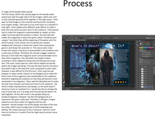 Process
2st page of the double sided spread
The first thing I did for the second page for the double sided
spread was edit the page side to fit the images, which was a A3
so that everything would all fit together in the right space. I then
went to find images on the internet and found this murdered
soul suspect image. I did have to crop some parts as it wouldn't’t
look right. I then added some different style effects to make it
look nice and stand out even more to the audience. I then placed
text to make the magazine understandable to readers as they
might not know what the product is about. The text tells the
reader the magazines is about the game called “murdered soul
suspect” and what they will be expecting of the game and if its
worth buying. I have chosen the murdered soul suspect
background is because it shows the viewer how amazing the
game is and draws the customer in. The reason why I have
chosen this layout is because its presentable to the audience and
is also easy to follow. Therefore this will get a bigger audience
because it will make the magazine easier and presentable more
than other magazines. This will widen the target market,
resulting in more magazines being sold and having more loyal
fans. The tools I have used are rulers which helped me decide
where the images should go. This was the best tool for the job as
they didn't’t get in the way that much compared to other tools.
However it was difficult to find this tool. I then used the eye
dropper to select similar colours to my background to make the
front cover of the magazine more presentable to the audience,
therefore targeting the audience so that they will become more
interested in my magazine. I then used the blending tool to make
the text more sharper and stand out more to the audience. I do
think It needs improvements and tweaks, as the work doesn’t
stand out much as I wanted it to. I would also like to change the
size of some text as it is to large and tiny and overall doesn’t fit
well together. As this will result in less people liking my
product/magazine. However I do like the background as it
represents the game really well. Therefore it will gain a larger
audience and more copies of magazine will be sold.
However I would change a lot of the design and style of the text
but sadly I didn’t have enough time to finish tweaking and
editing. The reason because of this is because I spent to much
time on the font as I couldn’t find the right style to attract more
customers.
 
