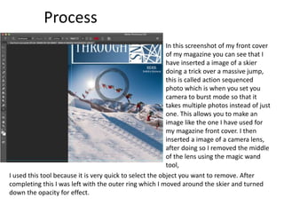 Process
In this screenshot of my front cover
of my magazine you can see that I
have inserted a image of a skier
doing a trick over a massive jump,
this is called action sequenced
photo which is when you set you
camera to burst mode so that it
takes multiple photos instead of just
one. This allows you to make an
image like the one I have used for
my magazine front cover. I then
inserted a image of a camera lens,
after doing so I removed the middle
of the lens using the magic wand
tool,
I used this tool because it is very quick to select the object you want to remove. After
completing this I was left with the outer ring which I moved around the skier and turned
down the opacity for effect.
 