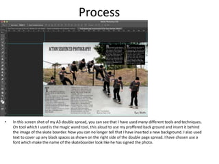Process
• In this screen shot of my A3 double spread, you can see that I have used many different tools and techniques.
On tool which I used is the magic wand tool, this aloud to use my proffered back ground and insert it behind
the image of the skate boarder. Now you can no longer tell that I have inserted a new background. I also used
text to cover up any black spaces as shown on the right side of the double page spread. I have chosen use a
font which make the name of the skateboarder look like he has signed the photo.
 