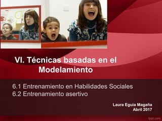 VI. Técnicas basadas en el
Modelamiento
Laura Eguia Magaña
Abril 2017
6.1 Entrenamiento en Habilidades Sociales
6.2 Entrenamiento asertivo
 