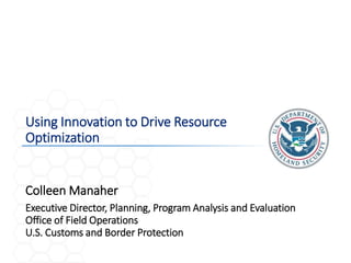 1
Using Innovation to Drive Resource
Optimization
Executive Director, Planning, Program Analysis and Evaluation
Office of Field Operations
U.S. Customs and Border Protection
Colleen Manaher
 