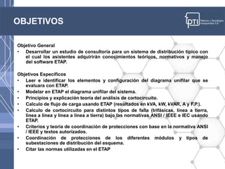 OBJETIVOS
Objetivo General
• Desarrollar un estudio de consultoría para un sistema de distribución típico con
el cual los asistentes adquirirán conocimientos teóricos, normativos y manejo
del software ETAP.
Objetivos Específicos
• Leer e identificar los elementos y configuración del diagrama unifilar que se
evaluara con ETAP.
• Modelar en ETAP el diagrama unifilar del sistema.
• Principios y explicación teoría del análisis de cortocircuito.
• Calculo de flujo de carga usando ETAP (resultados en kVA, kW, kVAR, A y F.P.).
• Calculo de cortocircuito para distintos tipos de falla (trifásicas, línea a tierra,
línea a línea y línea a línea a tierra) bajo las normativas ANSI / IEEE e IEC usando
ETAP.
• Criterios y teoría de coordinación de protecciones con base en la normativa ANSI
/ IEEE y textos autorizados.
• Coordinación de protecciones de los diferentes módulos y tipos de
subestaciones de distribución del esquema.
• Citar las normas utilizadas en el ETAP
 