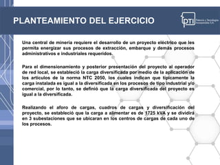PLANTEAMIENTO DEL EJERCICIO
Una central de minería requiere el desarrollo de un proyecto eléctrico que les
permita energizar sus procesos de extracción, embarque y demás procesos
administrativos e industriales requeridos.
Para el dimensionamiento y posterior presentación del proyecto al operador
de red local, se estableció la carga diversificada por medio de la aplicación de
los artículos de la norma NTC 2050, los cuales indican que típicamente la
carga instalada es igual a la diversificada en los procesos de tipo industrial y/o
comercial, por lo tanto, se definió que la carga diversificada del proyecto es
igual a la diversificada.
Realizando el aforo de cargas, cuadros de cargas y diversificación del
proyecto, se estableció que la carga a alimentar es de 1725 kVA y se dividirá
en 3 subestaciones que se ubicaran en los centros de cargas de cada uno de
los procesos.
 