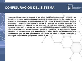 CONFIGURACIÓN DEL SISTEMA
La acometida se conectará desde la red aérea de MT del operador de red local y se
llevará a la primera subestación por medio de la subterranización del conductor. La
acometida se conectará a una configuración de celdas SF6 que contendrá 1 celda
de medida, 1 interruptor de potencia en MT, y 2 salidas. La primera salida es una
reserva de conexión exigida por el operador de red para futuros proyectos, la
siguiente salida será la derivación para un afloramiento para una red aérea desde la
cual se energizará las subestaciones 2 (poste) y 3 (pedestal), el afloramiento tendrá
instalado un reconectador que administrará la línea aérea. El reconectador fue
contemplado por la alta probabilidad de fallas de línea a tierra, animales y
descargas atmosféricas que pueden afectar la red.
 