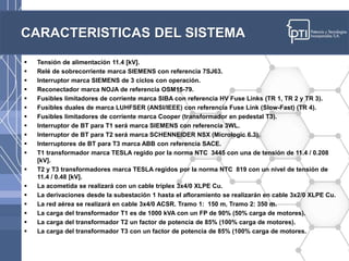 CARACTERISTICAS DEL SISTEMA
 Tensión de alimentación 11.4 [kV].
 Relé de sobrecorriente marca SIEMENS con referencia 7SJ63.
 Interruptor marca SIEMENS de 3 ciclos con operación.
 Reconectador marca NOJA de referencia OSM15-79.
 Fusibles limitadores de corriente marca SIBA con referencia HV Fuse Links (TR 1, TR 2 y TR 3).
 Fusibles duales de marca LUHFSER (ANSI/IEEE) con referencia Fuse Link (Slow-Fast) (TR 4).
 Fusibles limitadores de corriente marca Cooper (transformador en pedestal T3).
 Interruptor de BT para T1 será marca SIEMENS con referencia 3WL.
 Interruptor de BT para T2 será marca SCHENNEIDER NSX (Micrologic 6.3).
 Interruptores de BT para T3 marca ABB con referencia SACE.
 T1 transformador marca TESLA regido por la norma NTC 3445 con una de tensión de 11.4 / 0.208
[kV].
 T2 y T3 transformadores marca TESLA regidos por la norma NTC 819 con un nivel de tensión de
11.4 / 0.48 [kV].
 La acometida se realizará con un cable triplex 3x4/0 XLPE Cu.
 La derivaciones desde la subestación 1 hasta el afloramiento se realizarán en cable 3x2/0 XLPE Cu.
 La red aérea se realizará en cable 3x4/0 ACSR. Tramo 1: 150 m, Tramo 2: 350 m.
 La carga del transformador T1 es de 1000 kVA con un FP de 90% (50% carga de motores).
 La carga del transformador T2 un factor de potencia de 85% (100% carga de motores).
 La carga del transformador T3 con un factor de potencia de 85% (100% carga de motores.
 