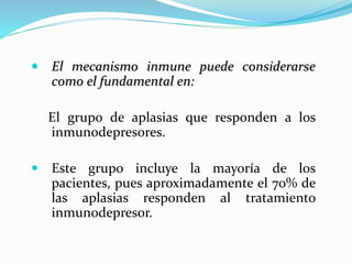  El mecanismo inmune puede considerarse
como el fundamental en:
El grupo de aplasias que responden a los
inmunodepresores.
 Este grupo incluye la mayoría de los
pacientes, pues aproximadamente el 70% de
las aplasias responden al tratamiento
inmunodepresor.
 