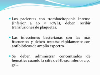  Los pacientes con trombocitopenia intensa
(inferior a 20  109/L), deben recibir
transfusiones de plaquetas.
 Las infecciones bacterianas son las más
frecuentes y deben tratarse rápidamente con
antibióticos de amplio espectro.
 Se deben administrar concentrados de
hematíes cuando la cifra de Hb sea inferior a 70
g/L.
 
