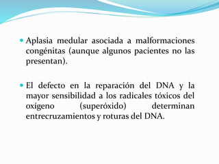  Aplasia medular asociada a malformaciones
congénitas (aunque algunos pacientes no las
presentan).
 El defecto en la reparación del DNA y la
mayor sensibilidad a los radicales tóxicos del
oxígeno (superóxido) determinan
entrecruzamientos y roturas del DNA.
 