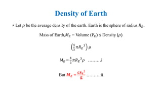 Density of Earth
• Let 𝜌 be the average density of the earth. Earth is the sphere of radius 𝑅 𝐸.
Mass of Earth,𝑀 𝐸 = Volume (𝑉𝐸) x Density (𝜌)
4
3
𝜋𝑅 𝐸
3
𝜌
𝑀 𝐸 =
4
3
𝜋𝑅 𝐸
3
𝜌 ………i
But 𝑴 𝑬 =
𝑮𝑹 𝑬
𝟐
g
……….ii
 