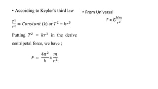 • According to Kepler’s third law
𝑇2
𝑟3 = 𝐶𝑜𝑛𝑠𝑡𝑎𝑛𝑡 (k) or 𝑇2 = 𝑘𝑟3
Putting 𝑇2 = 𝑘𝑟3 in the derive
centripetal force, we have ;
𝐹 =
4𝜋2
𝑘
𝑥
𝑚
𝑟2
• From Universal
F = G
𝑀𝑚
𝑟2
 