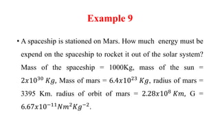 Example 9
• A spaceship is stationed on Mars. How much energy must be
expend on the spaceship to rocket it out of the solar system?
Mass of the spaceship = 1000Kg, mass of the sun =
2𝑥1030
𝐾𝑔, Mass of mars = 6.4𝑥1023
𝐾𝑔, radius of mars =
3395 Km. radius of orbit of mars = 2.28𝑥108
𝐾𝑚, G =
6.67𝑥10−11
𝑁𝑚2
𝐾𝑔−2
.
 