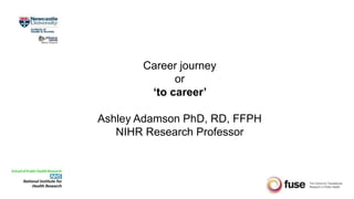 Career journey
or
‘to career’
Ashley Adamson PhD, RD, FFPH
NIHR Research Professor
 