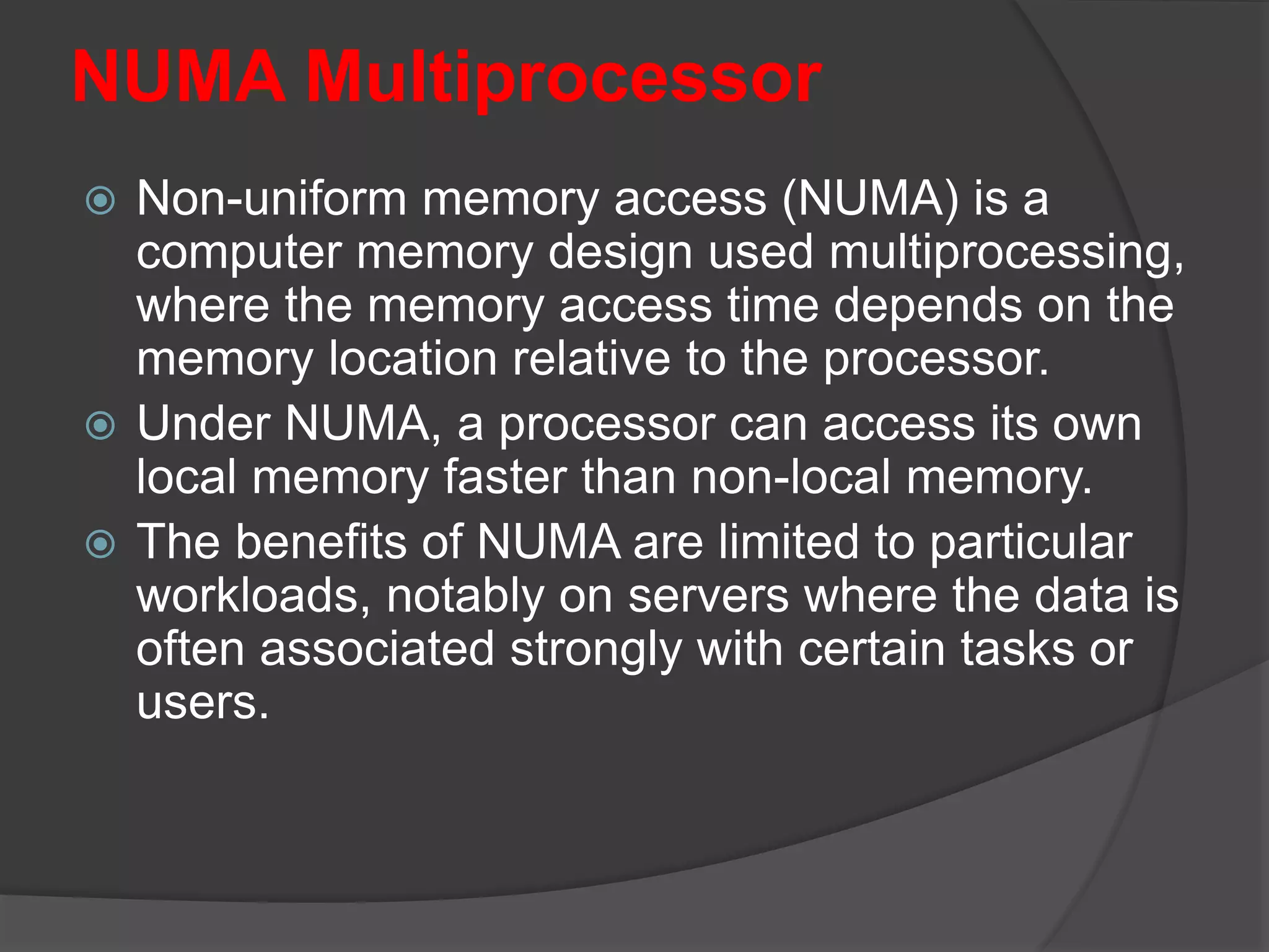 NUMA Multiprocessor
 Non-uniform memory access (NUMA) is a
computer memory design used multiprocessing,
where the memory access time depends on the
memory location relative to the processor.
 Under NUMA, a processor can access its own
local memory faster than non-local memory.
 The benefits of NUMA are limited to particular
workloads, notably on servers where the data is
often associated strongly with certain tasks or
users.
 