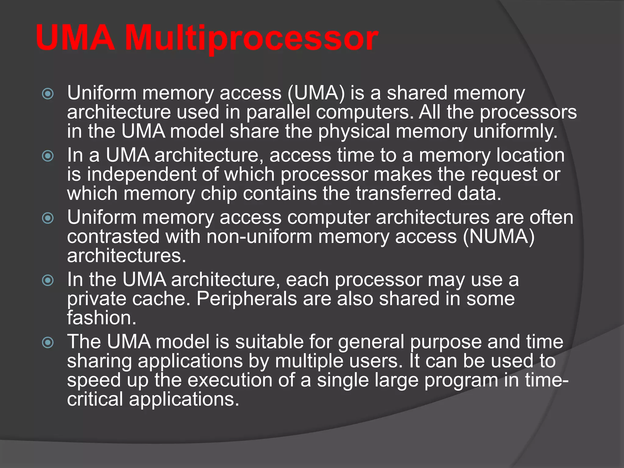 UMA Multiprocessor
 Uniform memory access (UMA) is a shared memory
architecture used in parallel computers. All the processors
in the UMA model share the physical memory uniformly.
 In a UMA architecture, access time to a memory location
is independent of which processor makes the request or
which memory chip contains the transferred data.
 Uniform memory access computer architectures are often
contrasted with non-uniform memory access (NUMA)
architectures.
 In the UMA architecture, each processor may use a
private cache. Peripherals are also shared in some
fashion.
 The UMA model is suitable for general purpose and time
sharing applications by multiple users. It can be used to
speed up the execution of a single large program in time-
critical applications.
 