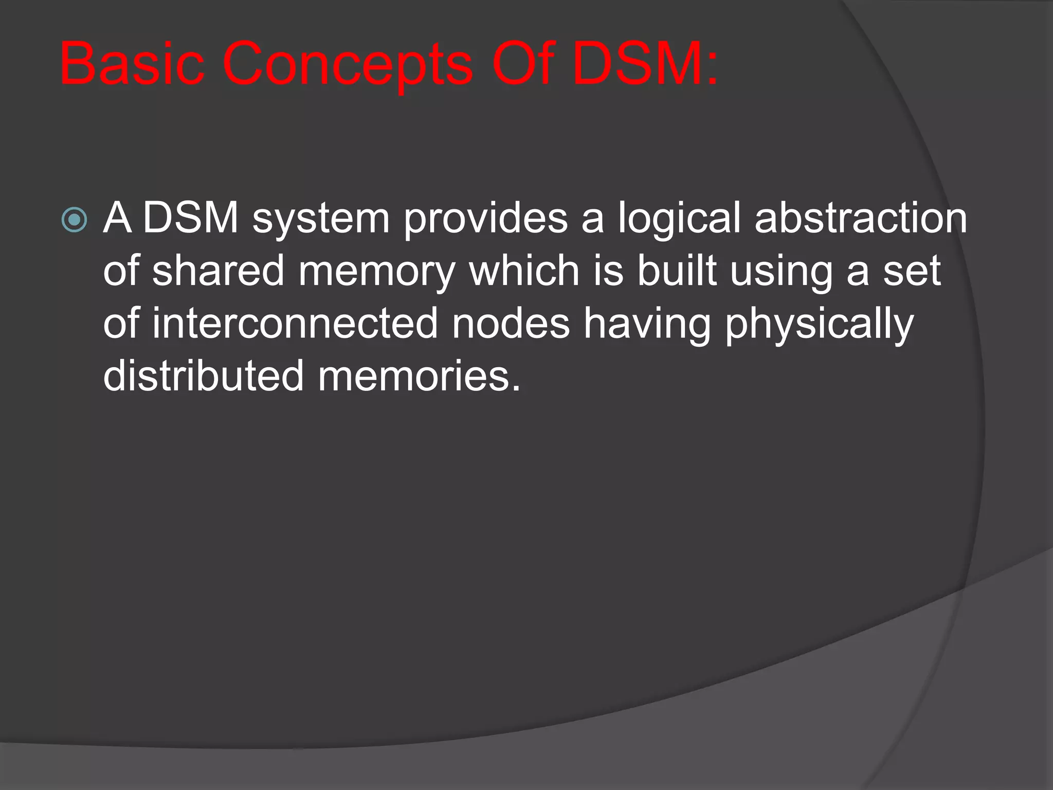 Basic Concepts Of DSM:
 A DSM system provides a logical abstraction
of shared memory which is built using a set
of interconnected nodes having physically
distributed memories.
 