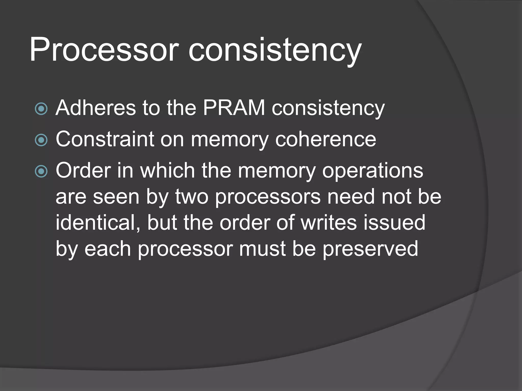 Processor consistency
 Adheres to the PRAM consistency
 Constraint on memory coherence
 Order in which the memory operations
are seen by two processors need not be
identical, but the order of writes issued
by each processor must be preserved
 