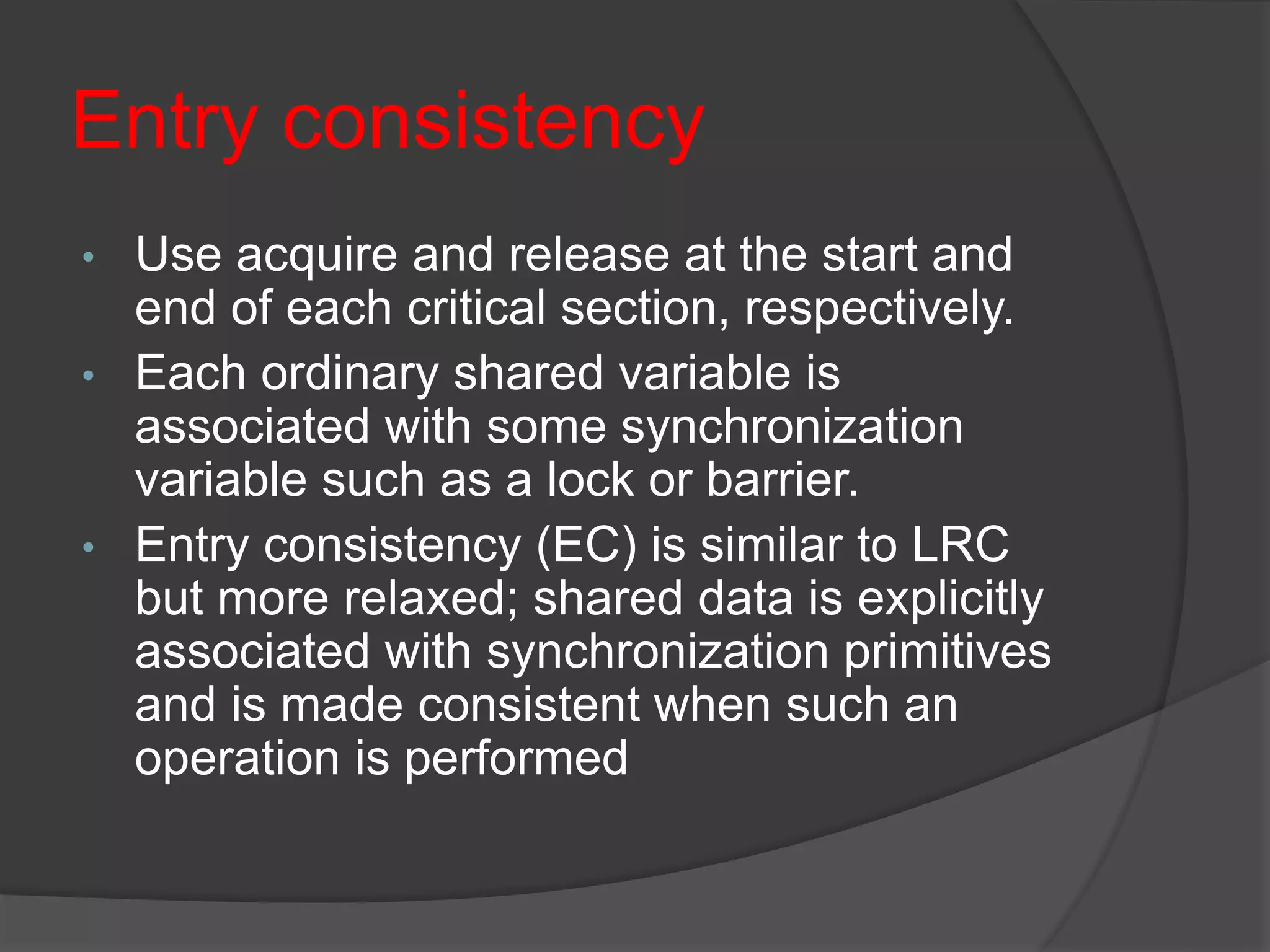 Entry consistency
• Use acquire and release at the start and
end of each critical section, respectively.
• Each ordinary shared variable is
associated with some synchronization
variable such as a lock or barrier.
• Entry consistency (EC) is similar to LRC
but more relaxed; shared data is explicitly
associated with synchronization primitives
and is made consistent when such an
operation is performed
 