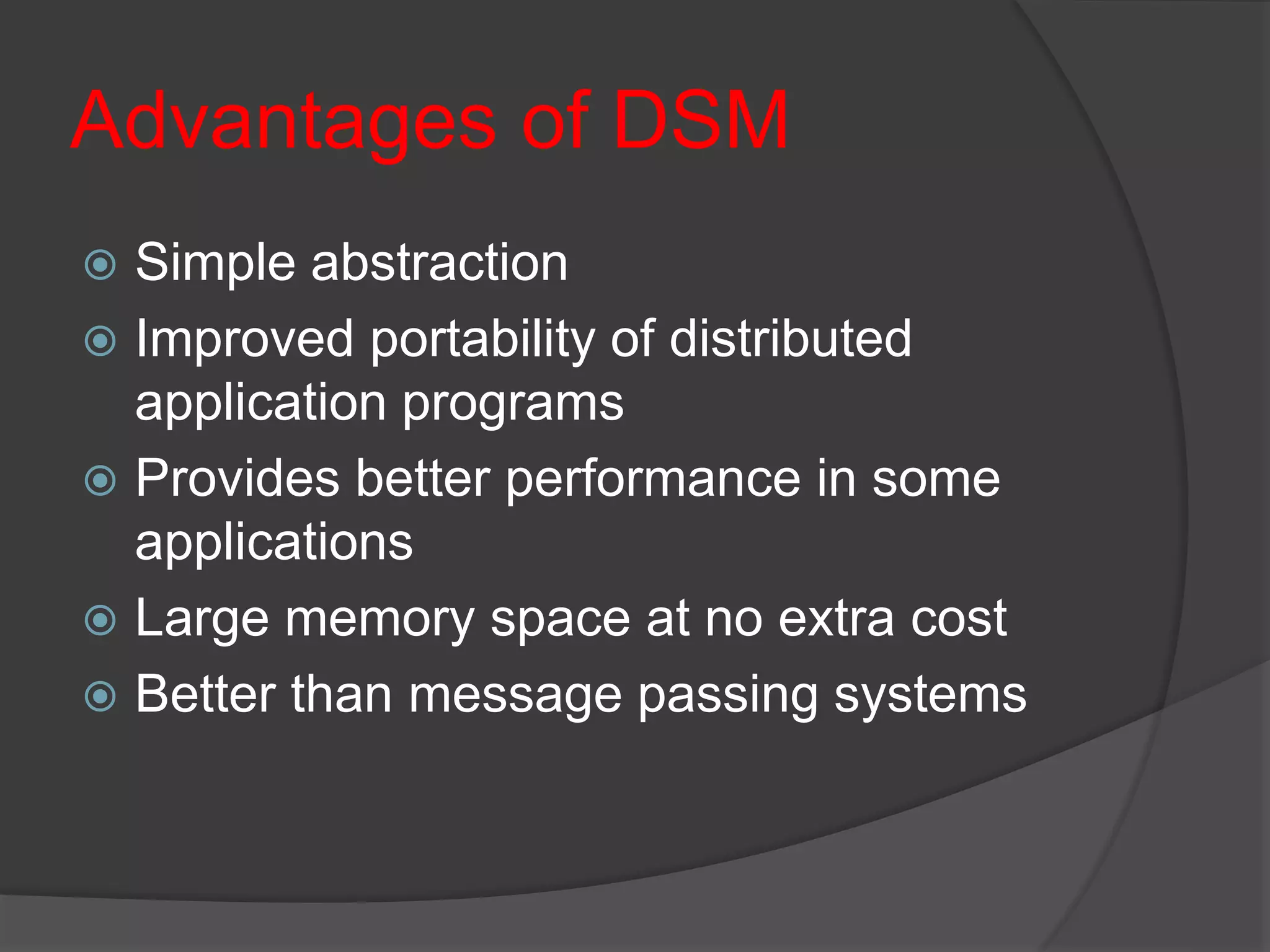 Advantages of DSM
 Simple abstraction
 Improved portability of distributed
application programs
 Provides better performance in some
applications
 Large memory space at no extra cost
 Better than message passing systems
 