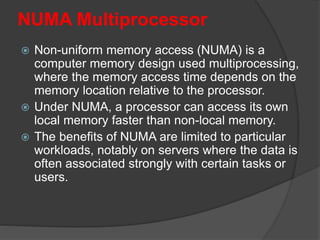 NUMA Multiprocessor
 Non-uniform memory access (NUMA) is a
computer memory design used multiprocessing,
where the memory access time depends on the
memory location relative to the processor.
 Under NUMA, a processor can access its own
local memory faster than non-local memory.
 The benefits of NUMA are limited to particular
workloads, notably on servers where the data is
often associated strongly with certain tasks or
users.
 