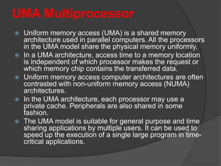 UMA Multiprocessor
 Uniform memory access (UMA) is a shared memory
architecture used in parallel computers. All the processors
in the UMA model share the physical memory uniformly.
 In a UMA architecture, access time to a memory location
is independent of which processor makes the request or
which memory chip contains the transferred data.
 Uniform memory access computer architectures are often
contrasted with non-uniform memory access (NUMA)
architectures.
 In the UMA architecture, each processor may use a
private cache. Peripherals are also shared in some
fashion.
 The UMA model is suitable for general purpose and time
sharing applications by multiple users. It can be used to
speed up the execution of a single large program in time-
critical applications.
 