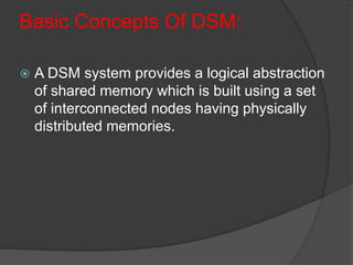 Basic Concepts Of DSM:
 A DSM system provides a logical abstraction
of shared memory which is built using a set
of interconnected nodes having physically
distributed memories.
 