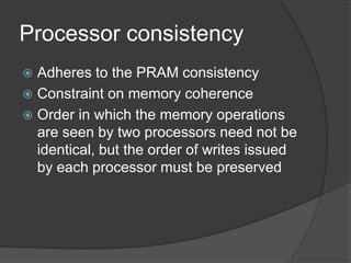 Processor consistency
 Adheres to the PRAM consistency
 Constraint on memory coherence
 Order in which the memory operations
are seen by two processors need not be
identical, but the order of writes issued
by each processor must be preserved
 