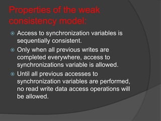 Properties of the weak
consistency model:
 Access to synchronization variables is
sequentially consistent.
 Only when all previous writes are
completed everywhere, access to
synchronizations variable is allowed.
 Until all previous accesses to
synchronization variables are performed,
no read write data access operations will
be allowed.
 