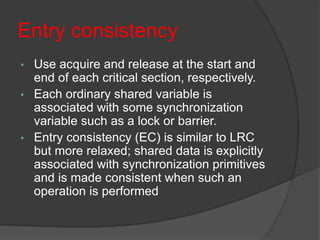 Entry consistency
• Use acquire and release at the start and
end of each critical section, respectively.
• Each ordinary shared variable is
associated with some synchronization
variable such as a lock or barrier.
• Entry consistency (EC) is similar to LRC
but more relaxed; shared data is explicitly
associated with synchronization primitives
and is made consistent when such an
operation is performed
 