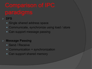 Comparison of IPC
paradigms
 DFS
 Single shared address space
 Communicate, synchronize using load / store
 Can support message passing
 Message Passing
 Send / Receive
 Communication + synchronization
 Can support shared memory
 