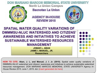 SPATIAL WATER QUALITY VARIATIONS OF
DMMMSU-NLUC WATERSHED AND CITIZENS’
AWARENESS AND INITIATIVES TO ACHIEVE
SUSTAINABLE WATERSHED RESOURCES
MANAGEMENT
JOMAR L. ABAN
JAIME I. MANUEL, JR.
Researchers
HOW TO CITE: Aban, J. L. and Manuel, J. I. Jr. (2015). Spatial water quality variations of
DMMMSU-NLUC watershed and citizens’ awareness and initiatives to achieve sustainable watershed
resources management. DON MARIANO MARCOS MEMORIAL STATE UNIVERSITY Agency In-
House Review 2015. June 1, 2015. doi: (insert generated doi here)
 