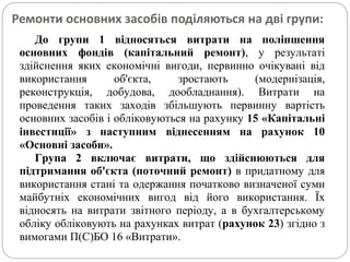 Ремонти основних засобів поділяються на дві групи:
До групи 1 відносяться витрати на поліпшення
основних фондів (капітальний ремонт), у результаті
здійснення яких економічні вигоди, первинно очікувані від
використання об'єкта, зростають (модернізація,
реконструкція, добудова, дообладнання). Витрати на
проведення таких заходів збільшують первинну вартість
основних засобів і обліковуються на рахунку 15 «Капітальні
інвестиції» з наступним віднесенням на рахунок 10
«Основні засоби».
Група 2 включає витрати, що здійснюються для
підтримання об'єкта (поточний ремонт) в придатному для
використання стані та одержання початково визначеної суми
майбутніх економічних вигод від його використання. Їх
відносять на витрати звітного періоду, а в бухгалтерському
обліку обліковують на рахунках витрат (рахунок 23) згідно з
вимогами П(С)БО 16 «Витрати».
 