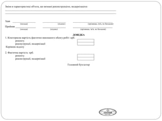 Зміни в характеристиці об'єкта, що визнані реконструкцією, модернізацією
_______________________________________________________________________________________
_______________________________________________________________________________________
Здав __________________ __________________ _______________________________
(посада) (підпис) (прізвище, ім'я, по батькові)
Прийняв ________________ __________________ _______________________________
(посада) (підпис) (прізвище, ім'я, по батькові)
ДОВІДКА
1. Кошторисна вартість фактично виконаного обсягу робіт: крб.
ремонту
реконструкції, модернізації
Керівник відділу
2. Фактична вартість: крб.
ремонту
реконструкції, модернізації
Головний бухгалтер
 