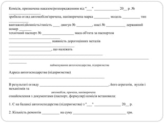 Комісія, призначена наказом/розпорядженням від "___" ______________ 20__ р. №
__________________
зробила огляд автомобіля/причепа, напівпричепа марка _________ модель __________ тип
___________
вантажопідйомність/ємність ____ двигун № _________, шасі № ___________ державний
номер _______
технічний паспорт № __________________ маса об'єкта за паспортом
_____________________________
________________________ наявність дорогоцінних металів
_____________________________________
________________________, що належать
_____________________________________________________
_______________________________________________________________________________
__________
найменування автогосподарства, підприємства
Адреса автогосподарства (підприємства)
______________________________________________________
В результаті огляду _______________________________________, його агрегатів, вузлів і
механізмів та
автомобіля, причепа, напівпричепа
ознайомлення з документами (паспорт, формуляр) комісія встановила:
1. Є на балансі автогосподарства (підприємства) з "___" _______________ 20__ р.
2. Кількість ремонтів __________ на суму ______________________________ грн.
 