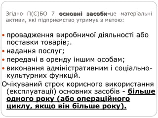 Згідно П(С)БО 7 основні засоби-це матеріальні
активи, які підприємство утримує з метою:
 провадження виробничої діяльності або
поставки товарів;.
 надання послуг;
 передачі в оренду іншим особам;
 виконання адміністративним і соціально-
культурних функцій.
Очікуваний строк корисного використання
(експлуатації) основних засобів - більше
одного року (або операційного
циклу, якщо він більше року).
 