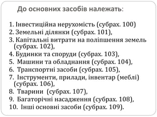 До основних засобів належать:
1. Інвестиційна нерухомість (субрах. 100)
2. Земельні ділянки (субрах. 101),
3. Капітальні витрати на поліпшення земель
(субрах. 102),
4. Будинки та споруди (субрах. 103),
5. Машини та обладнання (субрах. 104),
6. Транспортні засоби (субрах. 105),
7. Інструменти, прилади, інвентар (меблі)
(субрах. 106),
8. Тварини (субрах. 107),
9. Багаторічні насадження (субрах. 108),
10. Інші основні засоби (субрах. 109).
 